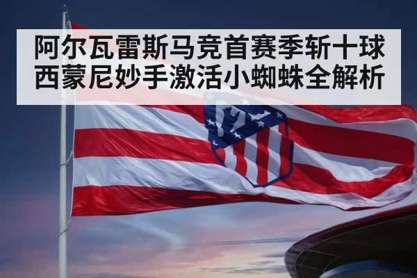 阿尔瓦雷斯马竞首赛季斩十球西蒙尼妙手激活小蜘蛛全解析