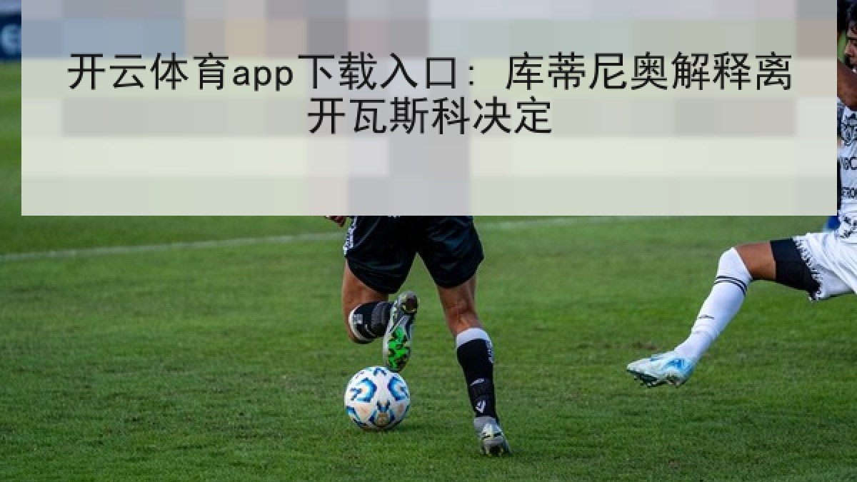 开云体育app下载入口: 库蒂尼奥解释离开瓦斯科决定